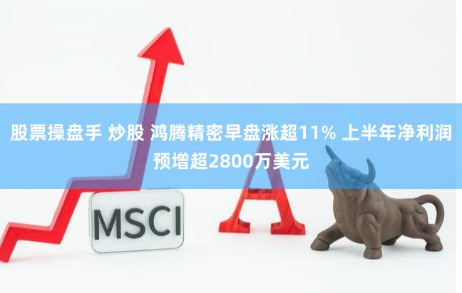 股票操盘手 炒股 鸿腾精密早盘涨超11% 上半年净利润预增超2800万美元