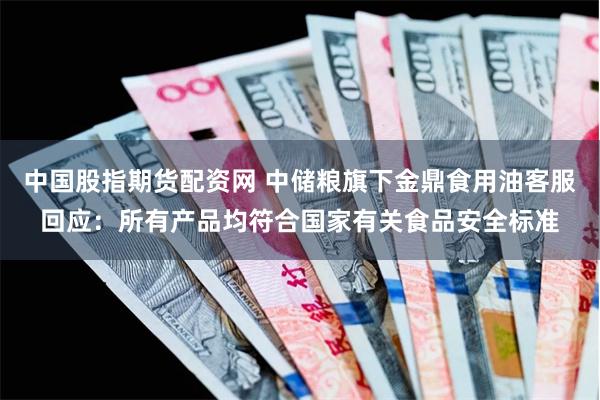 中国股指期货配资网 中储粮旗下金鼎食用油客服回应：所有产品均符合国家有关食品安全标准