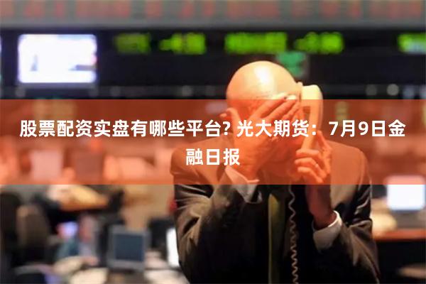 股票配资实盘有哪些平台? 光大期货：7月9日金融日报