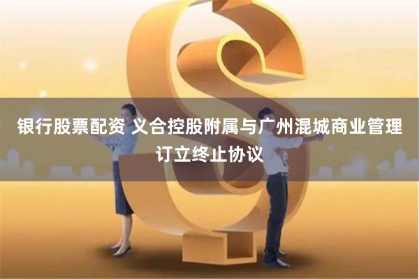 银行股票配资 义合控股附属与广州混城商业管理订立终止协议