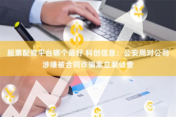 股票配资平台哪个最好 科创信息：公安局对公司涉嫌被合同诈骗案立案侦查