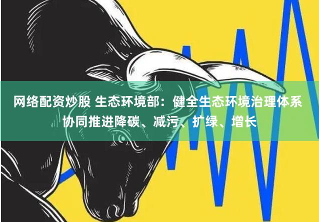 网络配资炒股 生态环境部：健全生态环境治理体系 协同推进降碳、减污、扩绿、增长