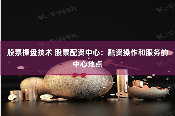 股票操盘技术 股票配资中心：融资操作和服务的中心地点