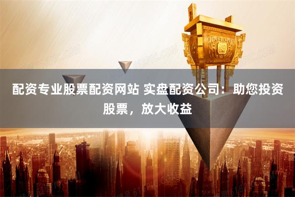 配资专业股票配资网站 实盘配资公司：助您投资股票，放大收益