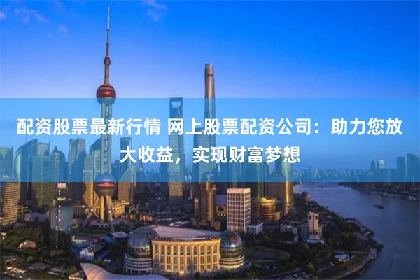 配资股票最新行情 网上股票配资公司：助力您放大收益，实现财富梦想