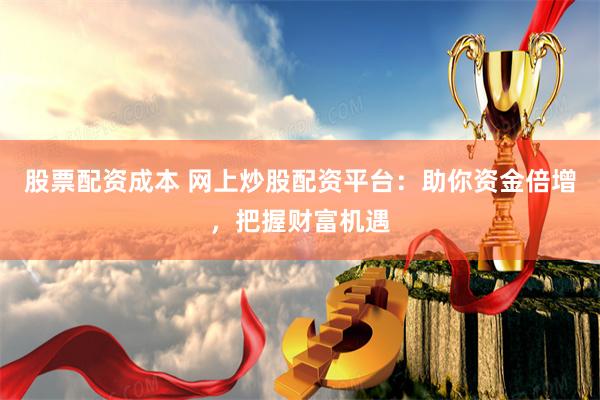 股票配资成本 网上炒股配资平台：助你资金倍增，把握财富机遇