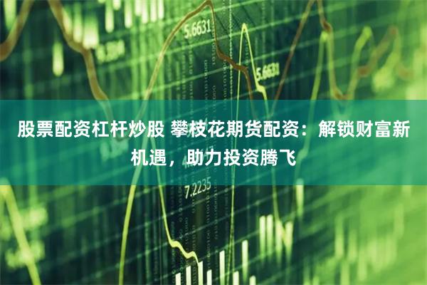股票配资杠杆炒股 攀枝花期货配资：解锁财富新机遇，助力投资腾飞