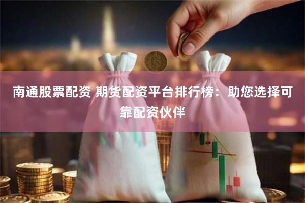 南通股票配资 期货配资平台排行榜：助您选择可靠配资伙伴