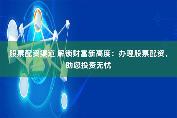 股票配资渠道 解锁财富新高度：办理股票配资，助您投资无忧