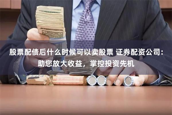 股票配债后什么时候可以卖股票 证券配资公司：助您放大收益，掌控投资先机