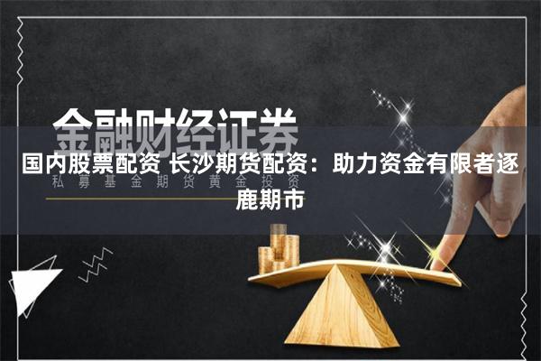 国内股票配资 长沙期货配资：助力资金有限者逐鹿期市