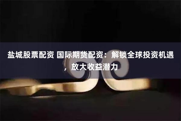 盐城股票配资 国际期货配资：解锁全球投资机遇，放大收益潜力