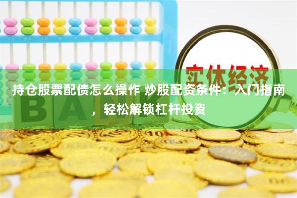 持仓股票配债怎么操作 炒股配资条件：入门指南，轻松解锁杠杆投资